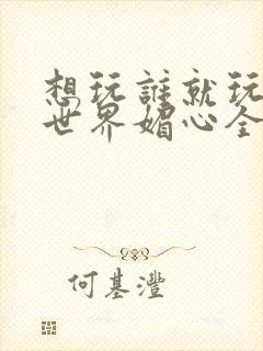 想玩谁就玩谁的世界媚心全文阅读