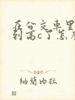 在公交车里c弄到高c了怎么办