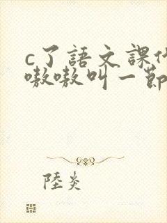 c了语文课代表嗷嗷叫一节课文