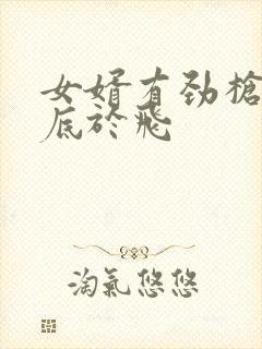 女婿有劲枪枪到底于飞