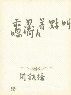 乖忍着点叫出来嗯啊h