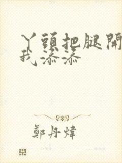 丫头把腿开大让我添添