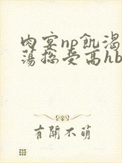 肉宴np饥渴放荡总受高hbl