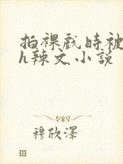 拍裸戏时被c了h辣文小说