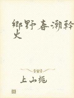 乡野春潮干柴烈火