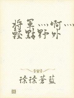 将军灬啊灬啊灬轻点野外