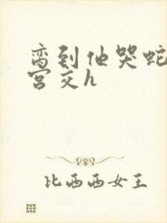 脔到他哭蛇双根宫交h