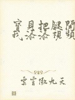 宝贝把腿开大让我添添视频