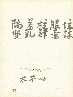 隔着校服住她的双乳肆意揉