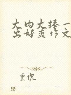 大肉大捧一进一出好爽作文