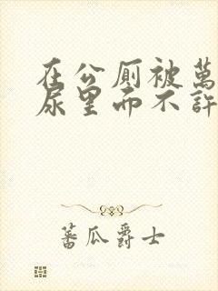 在公厕被万人C尿里面不许漏出来