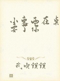 小东西在桌子上要了你