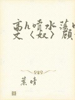 高h喷水荡肉欲文〈奴〉顾依依