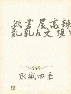 欲书屋高辣h文乱乳h文视频