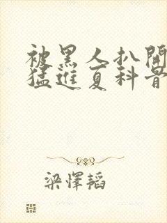 被黑人扒开双腿猛进夏科骨科