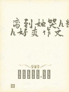 脔到她哭h粗话h好爽作文