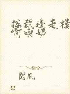 总裁边走楼梯嗯啊吃奶