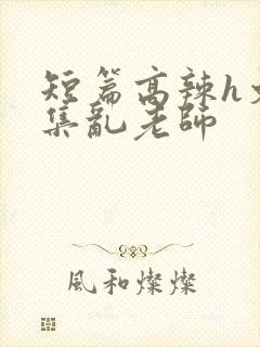 短篇高辣h文合集乱老师