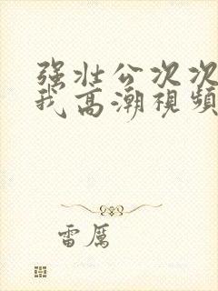 强壮公次次弄得我高潮视频