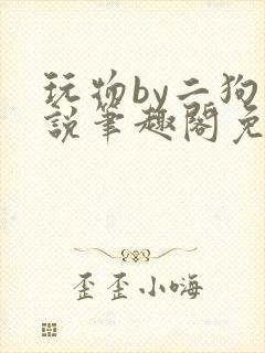 玩物by二狗小说笔趣阁免费阅读