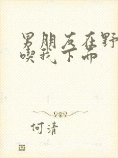 男朋友在野外猛吃我下面