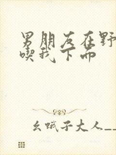 男朋友在野外猛吃我下面封面