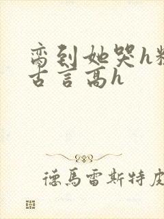 脔到她哭h粗话古言高h