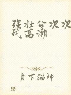 强壮公次次弄得我高潮