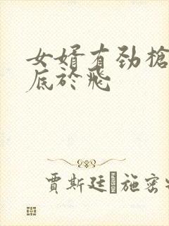 女婿有劲枪枪到底于飞