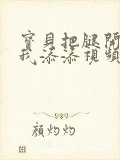 宝贝把腿开大让我添添视频