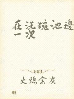 在洗碗池边要了一次