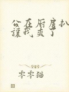 公在厨房扒开腿让我爽了