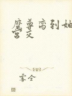 魔尊脔到她哭h宫交