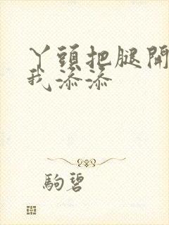 丫头把腿开大让我添添