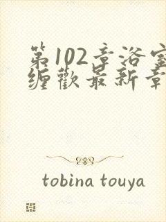 第102章浴室缠欢最新章节更新时间