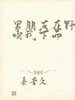 男朋友在野外猛吃我下面