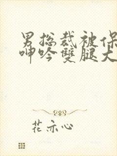 男总裁被保镖c呻吟双腿大张bl