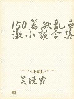 150篇欲乱刺激小说合集