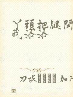 丫头把腿开大让我添添