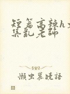 短篇高辣h文合集乱老师