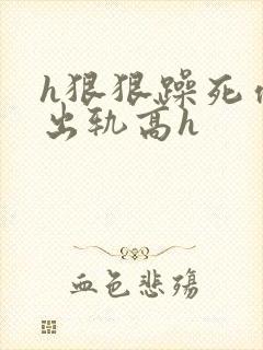 h狠狠躁死你h出轨高h