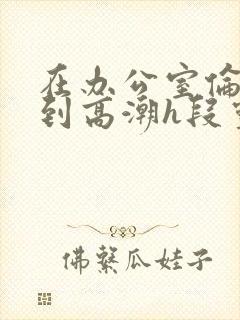 在办公室伦流澡到高潮h段灵兮封面