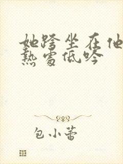 她跨坐在他的炽热处低吟