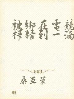 被绑在电竞椅上榨精到一滴不剩