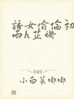 诱女偷伦初尝云雨h芷姗