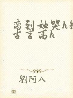 脔到她哭h粗话古言高h