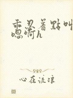 乖忍着点叫出来嗯啊h