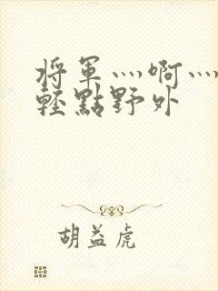 将军灬啊灬啊灬轻点野外