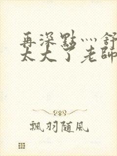 再深点灬舒服灬太大了老师