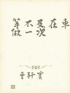 等不及在车里先做一次